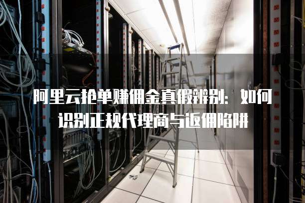 阿里云抢单赚佣金真假辨别:如何识别正规代理商与返佣陷阱