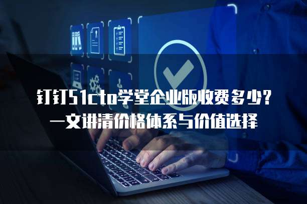 钉钉51cto学堂企业版收费多少?一文讲清价格体系与价值选择