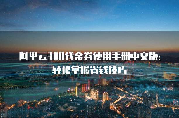 阿里云300代金券使用手册中文版:轻松掌握省钱技巧