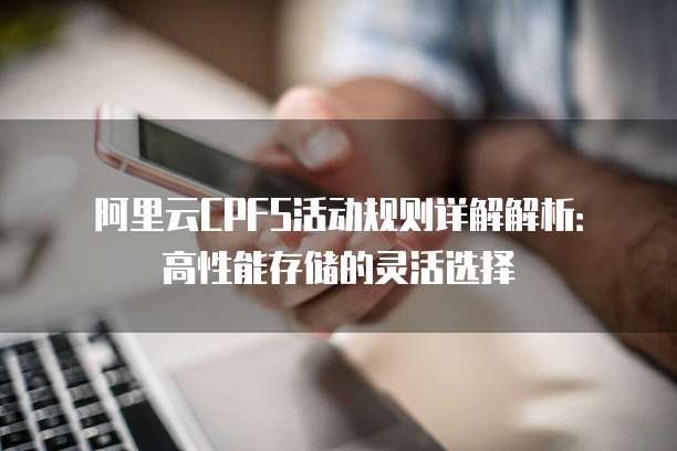阿里云CPFS活动规则详解解析:高性能存储的灵活选择
