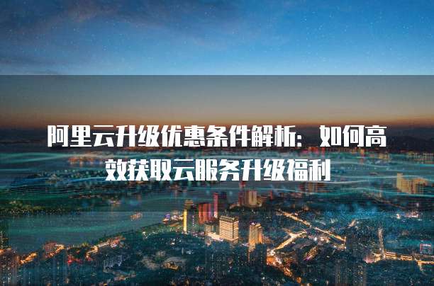 阿里云升级优惠条件解析:如何高效获取云服务升级福利