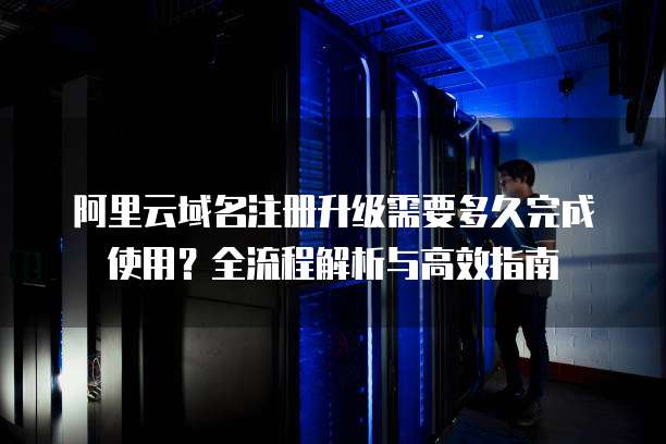 阿里云域名注册升级需要多久完成使用?全流程解析与高效指南
