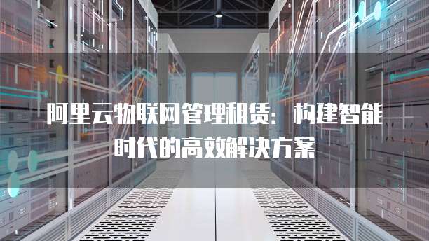 阿里云物联网管理租赁:构建智能时代的高效解决方案