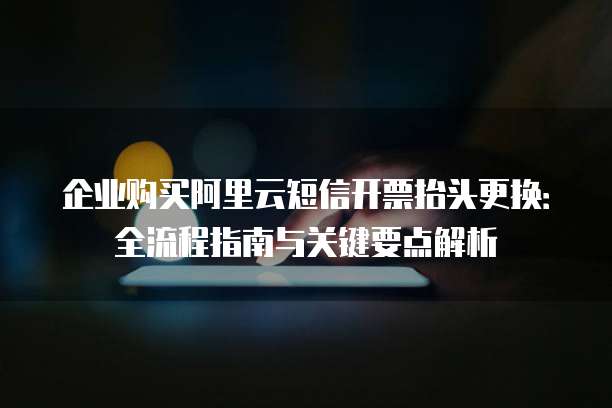 企业购买阿里云短信开票抬头更换:全流程指南与关键要点解析