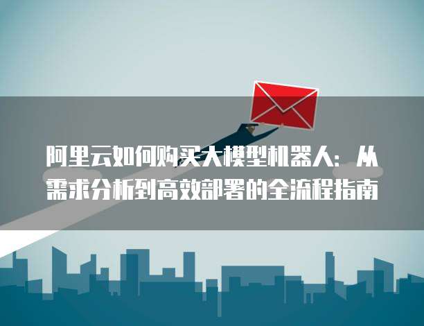 阿里云如何购买大模型机器人：从需求分析到高效部署的全流程指南