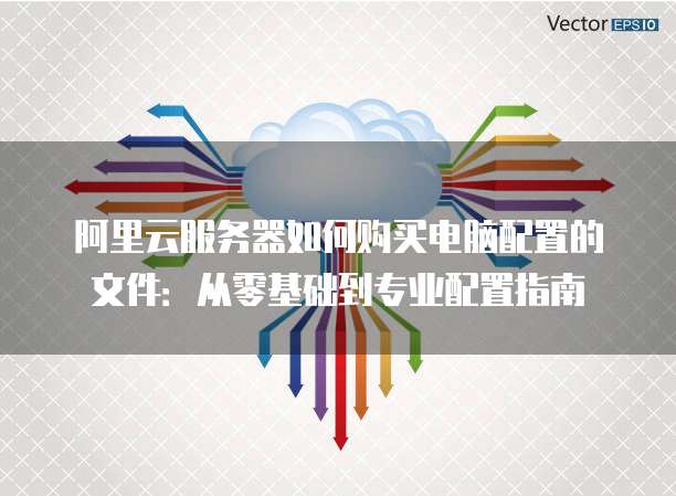 阿里云服务器如何购买电脑配置的文件:从零基础到专业配置指南