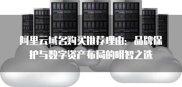 阿里云域名购买推荐理由：品牌保护与数字资产布局的明智之选