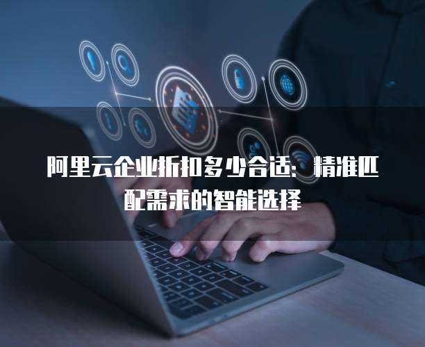 阿里云企业折扣多少合适：精准匹配需求的智能选择