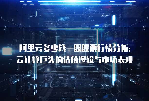 阿里云多少钱一股股票行情分析:云计算巨头的估值逻辑与市场表现