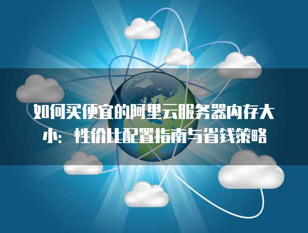 如何买便宜的阿里云服务器内存大小:性价比配置指南与省钱策略
