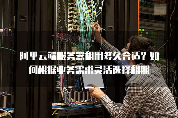 阿里云端服务器租用多久合适?如何根据业务需求灵活选择租期