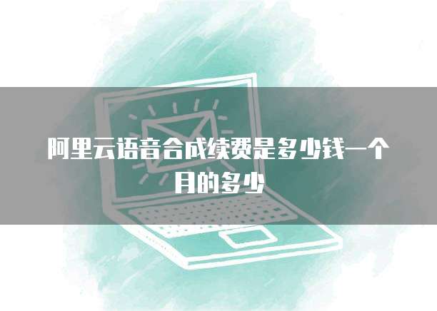 阿里云语音合成续费是多少钱一个月的多少
