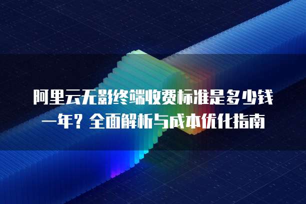 阿里云无影终端收费标准是多少钱一年?全面解析与成本优化指南