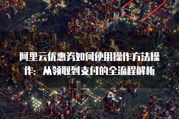 阿里云优惠券如何使用操作方法操作:从领取到支付的全流程解析