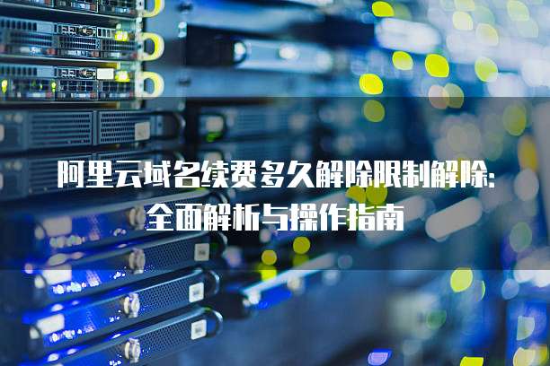 阿里云域名续费多久解除限制解除：全面解析与操作指南
