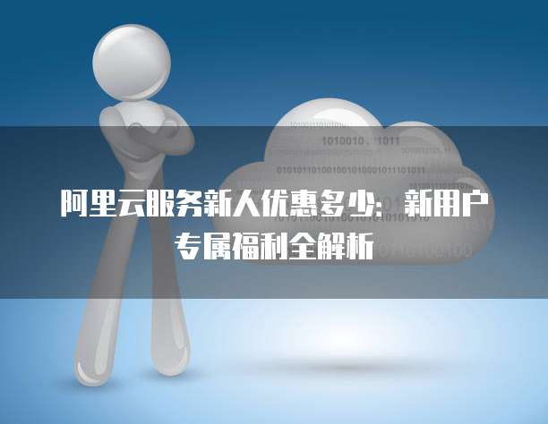 阿里云服务新人优惠多少:新用户专属福利全解析