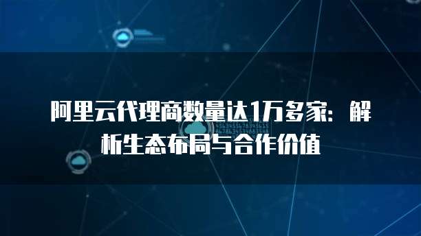 阿里云代理商数量达1万多家:解析生态布局与合作价值