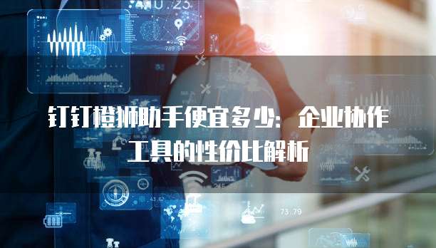 钉钉橙狮助手便宜多少:企业协作工具的性价比解析