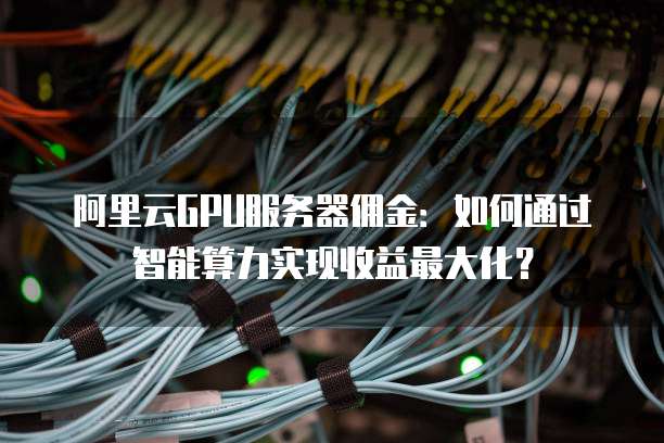 阿里云GPU服务器佣金:如何通过智能算力实现收益最大化?