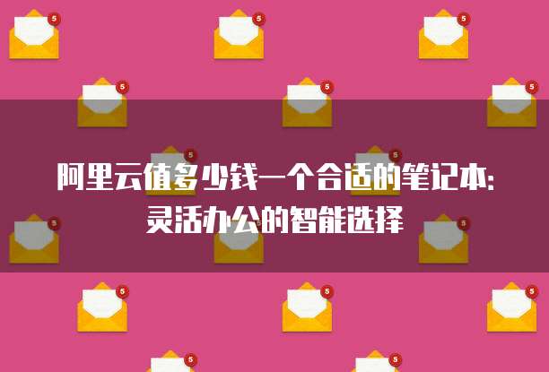阿里云值多少钱一个合适的笔记本:灵活办公的智能选择