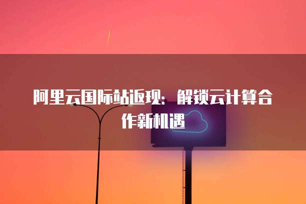 阿里云国际站返现：解锁云计算合作新机遇
