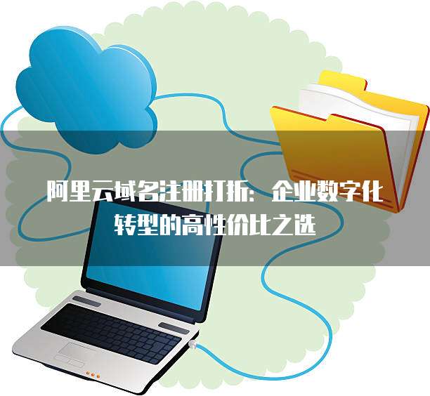 阿里云域名注册打折:企业数字化转型的高性价比之选