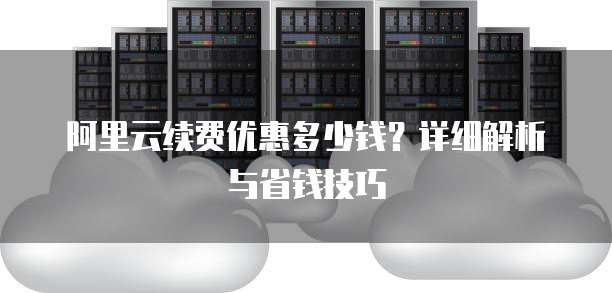 阿里云续费优惠多少钱?详细解析与省钱技巧