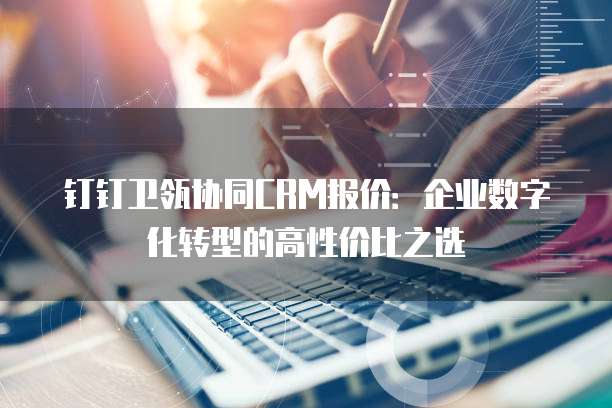 钉钉卫瓴协同CRM报价:企业数字化转型的高性价比之选