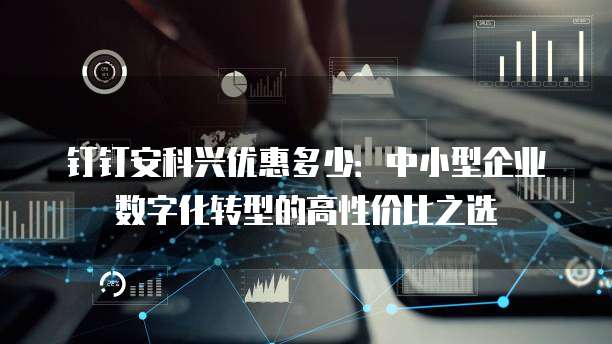 钉钉安科兴优惠多少:中小型企业数字化转型的高性价比之选