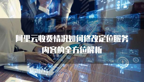 阿里云收费情况如何修改定位服务内容的全方位解析