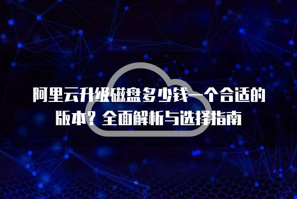 阿里云升级磁盘多少钱一个合适的版本?全面解析与选择指南