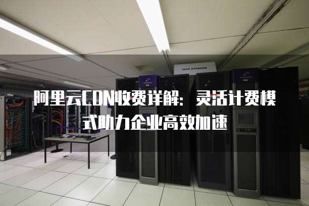 阿里云CDN收费详解:灵活计费模式助力企业高效加速
