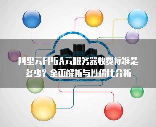 阿里云FPGA云服务器收费标准是多少?全面解析与性价比分析