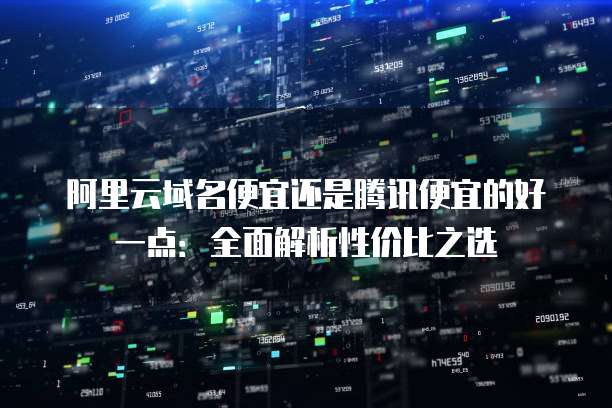 阿里云域名便宜还是腾讯便宜的好一点:全面解析性价比之选