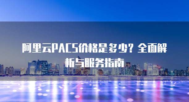 阿里云PACS价格是多少?全面解析与服务指南
