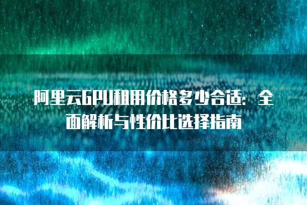 阿里云GPU租用价格多少合适:全面解析与性价比选择指南