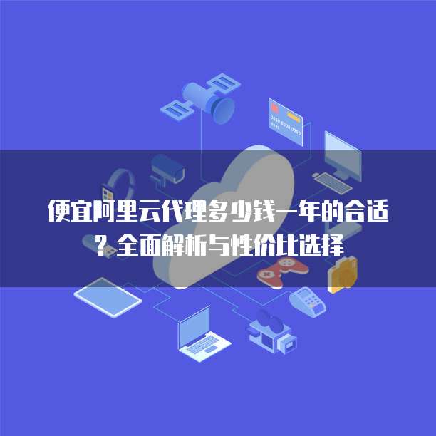 便宜阿里云代理多少钱一年的合适?全面解析与性价比选择