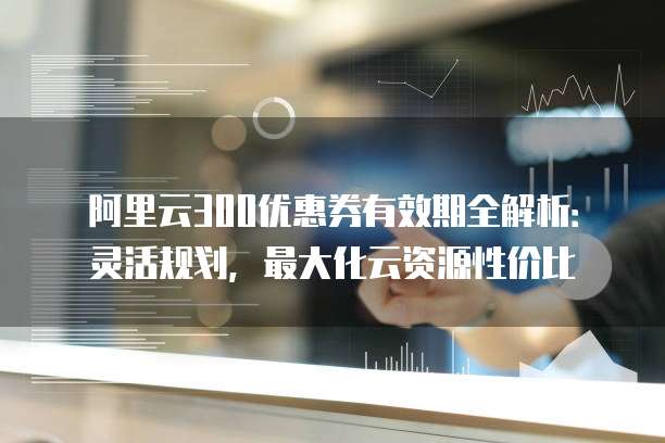 阿里云300优惠券有效期全解析:灵活规划,最大化云资源性价比