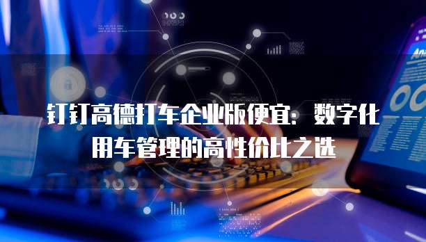 钉钉高德打车企业版便宜：数字化用车管理的高性价比之选