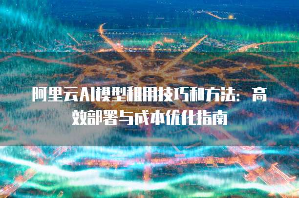 阿里云AI模型租用技巧和方法:高效部署与成本优化指南