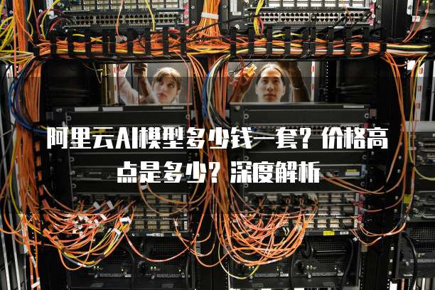 阿里云AI模型多少钱一套？价格高点是多少？深度解析