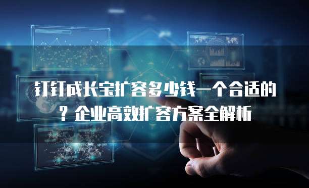 钉钉成长宝扩容多少钱一个合适的?企业高效扩容方案全解析