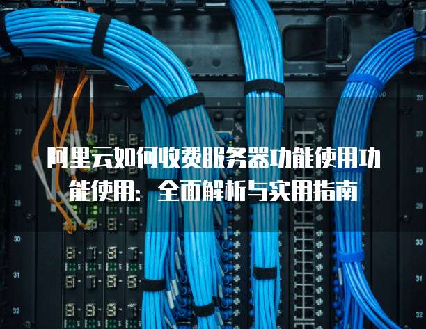 阿里云如何收费服务器功能使用功能使用:全面解析与实用指南