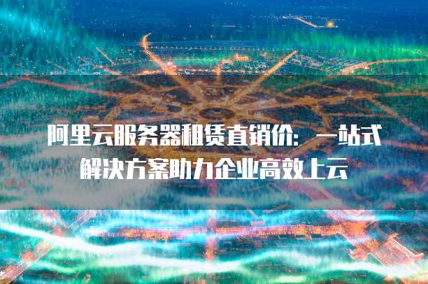 阿里云服务器租赁直销价:一站式解决方案助力企业高效上云