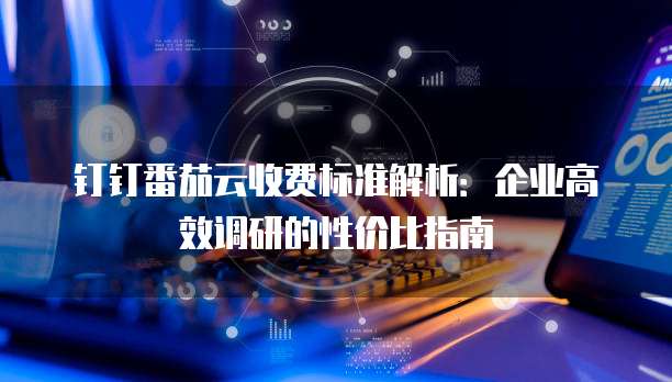 钉钉番茄云收费标准解析:企业高效调研的性价比指南