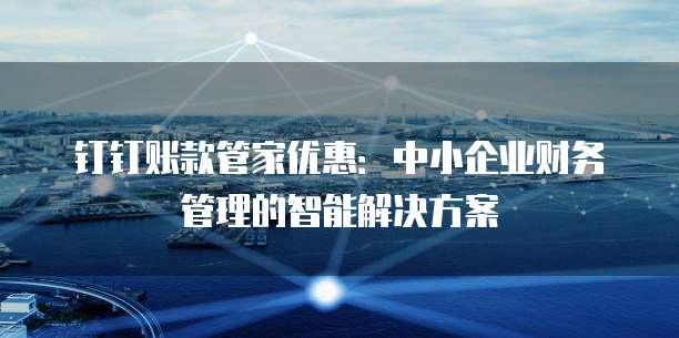 钉钉账款管家优惠:中小企业财务管理的智能解决方案