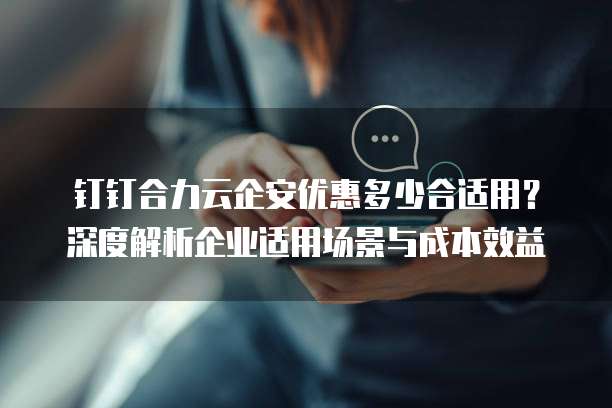 钉钉合力云企安优惠多少合适用?深度解析企业适用场景与成本效益