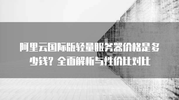 阿里云国际版轻量服务器价格是多少钱?全面解析与性价比对比