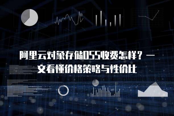 阿里云对象存储OSS收费怎样?一文看懂价格策略与性价比