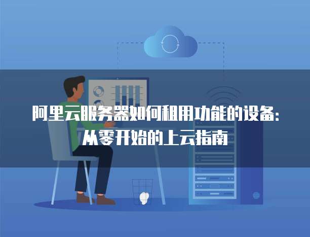 阿里云服务器如何租用功能的设备:从零开始的上云指南